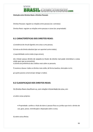 66
Distinção entre Direitos Reais e Direitos Pessoais
Direitos Pessoais: regulam as relações entre pessoas (ex: contratos)
Direitos Reais: regulam as relações entre pessoas e coisas (ex: propriedade)
8.1 CARACTERÍSTICAS DOS DIREITOS REAIS:
a) existência de vínculo ligando uma coisa a uma pessoa;
b) trata-se de direito absoluto (por ser oponível contra todos);
c) oponibilidade contra todos (erga omnes);
d) o titular possui direito de seqüela (o titular do direito real pode reivindicar a coisa
onde quer que se encontre);
e) direito de preferência dos créditos reais sobre os pessoais;
f) numerus clausus: todos os direitos reais estão, de forma taxativa, elencados na lei;
g) sujeito passivo universal (por obrigar a todos).
8.2 CLASSIFICAÇAO DOS DIREITOS REAIS:
Os Direitos Reais classificam-se, com relação à titularidade da coisa, em:
a) sobre coisas próprias:
• Propriedade: confere o título de dono à pessoa física ou jurídica que terá o direito de
uso, gozo, posse, reivindicação e disposição sobre a coisa;
b) sobre coisa alheias:
 