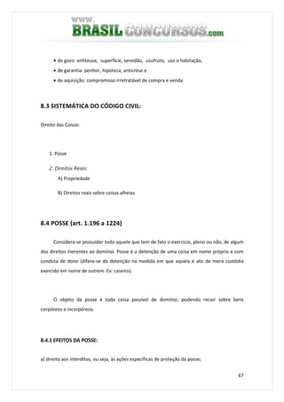 67
• de gozo: enfiteuse, superfície, servidão, usufruto, uso e habitação,
• de garantia: penhor, hipoteca, anticrese e
• de aquisição: compromisso irretratável de compra e venda
8.3 SISTEMÁTICA DO CÓDIGO CIVIL:
Direito das Coisas:
1. Posse
2. Direitos Reais:
A) Propriedade
B) Direitos reais sobre coisas alheias
8.4 POSSE (art. 1.196 a 1224)
Considera-se possuidor todo aquele que tem de fato o exercício, pleno ou não, de algum
dos direitos inerentes ao domínio. Posse é a detenção de uma coisa em nome próprio e com
conduta de dono (difere-se da detenção na medida em que aquela é ato de mera custódia
exercido em nome de outrem. Ex: caseiro).
O objeto da posse é toda coisa passível de domínio, podendo recair sobre bens
corpóreos e incorpóreos.
8.4.1 EFEITOS DA POSSE:
a) direito aos interditos, ou seja, às ações específicas de proteção da posse;
 