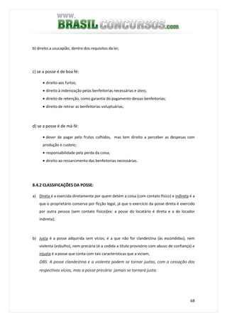 68
b) direito a usucapião, dentro dos requisitos da lei;
c) se a posse é de boa fé:
• direito aos furtos;
• direito à indenização pelas benfeitorias necessárias e úteis;
• direito de retenção, como garantia do pagamento dessas benfeitorias;
• direito de retirar as benfeitorias voluptuárias;
d) se a posse é de má-fé:
• dever de pagar pelo frutos colhidos, mas tem direito a perceber as despesas com
produção e custeio;
• responsabilidade pela perda da coisa;
• direito ao ressarcimento das benfeitorias necessárias.
8.4.2 CLASSIFICAÇÕES DA POSSE:
a) Direta é a exercida diretamente por quem detém a coisa (com contato físico) e indireta é a
que o proprietário conserva por ficção legal, já que o exercício da posse direta é exercido
por outra pessoa (sem contato físico)(ex: a posse do locatário é direta e a do locador
indireta);
b) Justa é a posse adquirida sem vícios; é a que não for clandestina (às escondidas), nem
violenta (esbulho), nem precária (é a cedida a título provisório com abuso de confiança) e
injusta é a posse que conta com tais características que a viciam;
OBS: A posse clandestina e a violenta podem se tornar justas, com a cessação dos
respectivos vícios, mas a posse precária jamais se tornará justa.
 