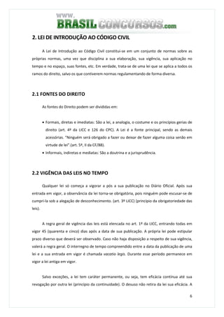 6
2. LEI DE INTRODUÇÃO AO CÓDIGO CIVIL
A Lei de Introdução ao Código Civil constitui-se em um conjunto de normas sobre as
próprias normas, uma vez que disciplina a sua elaboração, sua vigência, sua aplicação no
tempo e no espaço, suas fontes, etc. Em verdade, trata-se de uma lei que se aplica a todos os
ramos do direito, salvo os que contiverem normas regulamentando de forma diversa.
2.1 FONTES DO DIREITO
As fontes do Direito podem ser divididas em:
• Formais, diretas e imediatas: São a lei, a analogia, o costume e os princípios gerias de
direito (art. 4º da LICC e 126 do CPC). A Lei é a fonte principal, sendo as demais
acessórias. “Ninguém será obrigado a fazer ou deixar de fazer alguma coisa senão em
virtude de lei”.(art. 5º, II da CF/88).
• Informais, indiretas e mediatas: São a doutrina e a jurisprudência.
2.2 VIGÊNCIA DAS LEIS NO TEMPO
Qualquer lei só começa a vigorar a pós a sua publicação no Diário Oficial. Após sua
entrada em vigor, a observância da lei torna-se obrigatória, pois ninguém pode escusar-se de
cumpri-la sob a alegação de desconhecimento. (art. 3º LICC) (princípio da obrigatoriedade das
leis).
A regra geral de vigência das leis está elencada no art. 1º da LICC, entrando todas em
vigor 45 (quarenta e cinco) dias após a data de sua publicação. A própria lei pode estipular
prazo diverso que deverá ser observado. Caso não haja disposição a respeito de sua vigência,
valerá a regra geral. O interregno de tempo compreendido entre a data da publicação de uma
lei e a sua entrada em vigor é chamada vacatio legis. Durante esse período permanece em
vigor a lei antiga em vigor.
Salvo exceções, a lei tem caráter permanente, ou seja, tem eficácia contínua até sua
revogação por outra lei (princípio da continuidade). O desuso não retira da lei sua eficácia. A
 