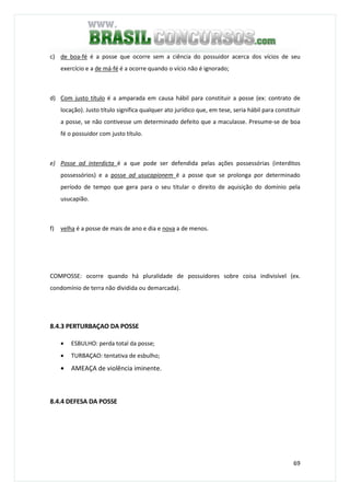 69
c) de boa-fé é a posse que ocorre sem a ciência do possuidor acerca dos vícios de seu
exercício e a de má-fé é a ocorre quando o vício não é ignorado;
d) Com justo título é a amparada em causa hábil para constituir a posse (ex: contrato de
locação). Justo título significa qualquer ato jurídico que, em tese, seria hábil para constituir
a posse, se não contivesse um determinado defeito que a maculasse. Presume-se de boa
fé o possuidor com justo título.
e) Posse ad interdicta é a que pode ser defendida pelas ações possessórias (interditos
possessórios) e a posse ad usucapionem é a posse que se prolonga por determinado
período de tempo que gera para o seu titular o direito de aquisição do domínio pela
usucapião.
f) velha é a posse de mais de ano e dia e nova a de menos.
COMPOSSE: ocorre quando há pluralidade de possuidores sobre coisa indivisível (ex.
condomínio de terra não dividida ou demarcada).
8.4.3 PERTURBAÇAO DA POSSE
• ESBULHO: perda total da posse;
• TURBAÇAO: tentativa de esbulho;
• AMEAÇA de violência iminente.
8.4.4 DEFESA DA POSSE
 