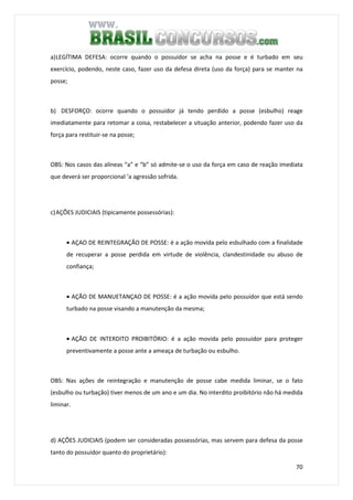 70
a)LEGÍTIMA DEFESA: ocorre quando o possuidor se acha na posse e é turbado em seu
exercício, podendo, neste caso, fazer uso da defesa direta (uso da força) para se manter na
posse;
b) DESFORÇO: ocorre quando o possuidor já tendo perdido a posse (esbulho) reage
imediatamente para retomar a coisa, restabelecer a situação anterior, podendo fazer uso da
força para restituir-se na posse;
OBS: Nos casos das alíneas “a” e “b” só admite-se o uso da força em caso de reação imediata
que deverá ser proporcional ‘a agressão sofrida.
c)AÇÕES JUDICIAIS (tipicamente possessórias):
• AÇAO DE REINTEGRAÇÃO DE POSSE: é a ação movida pelo esbulhado com a finalidade
de recuperar a posse perdida em virtude de violência, clandestinidade ou abuso de
confiança;
• AÇÃO DE MANUETANÇAO DE POSSE: é a ação movida pelo possuidor que está sendo
turbado na posse visando a manutenção da mesma;
• AÇÃO DE INTERDITO PROIBITÓRIO: é a ação movida pelo possuidor para proteger
preventivamente a posse ante a ameaça de turbação ou esbulho.
OBS: Nas ações de reintegração e manutenção de posse cabe medida liminar, se o fato
(esbulho ou turbação) tiver menos de um ano e um dia. No interdito proibitório não há medida
liminar.
d) AÇÕES JUDICIAIS (podem ser consideradas possessórias, mas servem para defesa da posse
tanto do possuidor quanto do proprietário):
 
