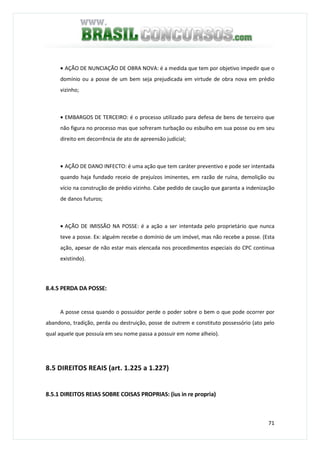 71
• AÇÃO DE NUNCIAÇÃO DE OBRA NOVA: é a medida que tem por objetivo impedir que o
domínio ou a posse de um bem seja prejudicada em virtude de obra nova em prédio
vizinho;
• EMBARGOS DE TERCEIRO: é o processo utilizado para defesa de bens de terceiro que
não figura no processo mas que sofreram turbação ou esbulho em sua posse ou em seu
direito em decorrência de ato de apreensão judicial;
• AÇÃO DE DANO INFECTO: é uma ação que tem caráter preventivo e pode ser intentada
quando haja fundado receio de prejuízos iminentes, em razão de ruína, demolição ou
vício na construção de prédio vizinho. Cabe pedido de caução que garanta a indenização
de danos futuros;
• AÇÃO DE IMISSÃO NA POSSE: é a ação a ser intentada pelo proprietário que nunca
teve a posse. Ex: alguém recebe o domínio de um imóvel, mas não recebe a posse. (Esta
ação, apesar de não estar mais elencada nos procedimentos especiais do CPC continua
existindo).
8.4.5 PERDA DA POSSE:
A posse cessa quando o possuidor perde o poder sobre o bem o que pode ocorrer por
abandono, tradição, perda ou destruição, posse de outrem e constituto possessório (ato pelo
qual aquele que possuía em seu nome passa a possuir em nome alheio).
8.5 DIREITOS REAIS (art. 1.225 a 1.227)
8.5.1 DIREITOS REIAS SOBRE COISAS PROPRIAS: (ius in re propria)
 