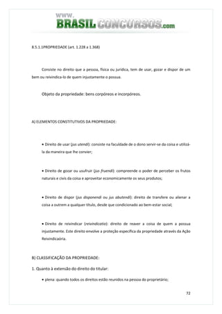 72
8.5.1.1PROPRIEDADE (art. 1.228 a 1.368)
Consiste no direito que a pessoa, física ou jurídica, tem de usar, gozar e dispor de um
bem ou reivindica-lo de quem injustamente o possua.
Objeto da propriedade: bens corpóreos e incorpóreos.
A) ELEMENTOS CONSTITUTIVOS DA PROPRIEDADE:
• Direito de usar (jus utendi): consiste na faculdade de o dono servir-se da coisa e utilizá-
la da maneira que lhe convier;
• Direito de gozar ou usufruir (jus fruendi): compreende o poder de perceber os frutos
naturais e civis da coisa e aproveitar economicamente os seus produtos;
• Direito de dispor (jus disponendi ou jus abutendi): direito de transfere ou alienar a
coisa a outrem a qualquer título, desde que condicionado ao bem-estar social;
• Direito de reivindicar (reivindicatio): direito de reaver a coisa de quem a possua
injustamente. Este direito envolve a proteção específica da propriedade através da Ação
Reivindicaória.
B) CLASSIFICAÇÃO DA PROPRIEDADE:
1. Quanto à extensão do direito do titular:
• plena: quando todos os direitos estão reunidos na pessoa do proprietário;
 