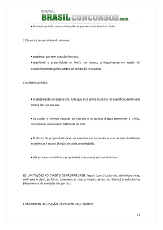 73
• limitada: quando um ou mais poderes passam a ser de outro titular.
2.Quanto à perpetuidade do domínio:
• perpétua: que tem duração ilimitada;
• resolúvel: a propriedade se limita no tempo, extinguindo-se em razão de
estabelecimento pelas partes de condição resolutiva.
C) GENERALIDADES:
• A propriedade abrange o solo, tudo que está acima ou abaixo da superfície, dentro dos
limites úteis ao seu uso.
• As jazidas e demais riquezas do subsolo e as quedas d’água pertencem à União,
constituindo propriedade distinta da do solo.
• O direito de propriedade deve ser exercido em consonância com as suas finalidades
econômicas e sociais (função social da propriedade).
• Até prova em contrário, a propriedade presume-se plena e exclusiva.
D) LIMITAÇÕES AO DIREITO DE PROPRIEDADE: legais (constitucionais, administrativas,
militares e civis), jurídicas (decorrentes dos princípios gerais do direito) e voluntárias
(decorrente da vontade das partes).
E) MODOS DE AQUISIÇÃO DA PROPRIEDADE IMÓVEL:
 