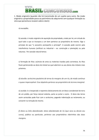 74
1. Modo originário (quando não há transmissão de um sujeito para outro. No modo
originário a propriedade passa ao patrimônio do adquirente sem qualquer limitação ou
vício que porventura recaíam sobre o bem):
a) usucapião;
b) acessão: é modo originário de aquisição da propriedade, criado por lei, em virtude do
qual tudo o que se incorpora a um bem pertence ao proprietário do mesmo. Vige o
princípio de que “o acessório acompanha o principal”. A acessão pode ocorrer pela
interferência humana (artificial ou industrial – ex: construção e plantação) ou pela
natureza. Por acessão natural temos:
c) formação de ilhas: acúmulo de areia ou materiais trazidos pela correnteza. As ilhas
ficam pertencendo ao dono do imóvel ao qual aderirem ou aos donos dos imóveis mais
próximos.
d) aluvião: acréscimo paulatino de terras às margens de um rio, de modo contínuo
e quase imperceptível. Esse depósito pertence ao proprietário do terreno marginal.
e) avulsão: é o inesperado e repentino deslocamento de um bloco considerável de terra
de um prédio, por força natural violenta, parta se juntar a outro. O dono das terras
assim acrescidas pode ficar com o acréscimo, pagando indenização ao reclamante, ou
consentir na remoção do mesmo.
f) álveo ou leito abandonado: álveo abandonado de rio (que seca ou desvia seu
curso), público ou particular, pertence aos proprietários ribeirinhos das duas
margens.
 