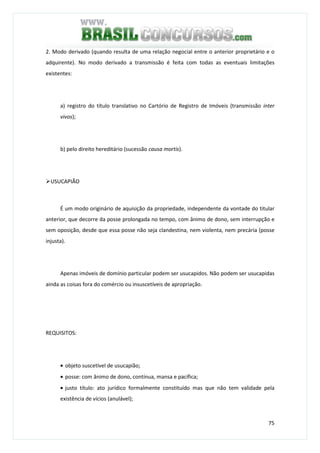 75
2. Modo derivado (quando resulta de uma relação negocial entre o anterior proprietário e o
adquirente). No modo derivado a transmissão é feita com todas as eventuais limitações
existentes:
a) registro do título translativo no Cartório de Registro de Imóveis (transmissão inter
vivos);
b) pelo direito hereditário (sucessão causa mortis).
USUCAPIÃO
É um modo originário de aquisição da propriedade, independente da vontade do titular
anterior, que decorre da posse prolongada no tempo, com ânimo de dono, sem interrupção e
sem oposição, desde que essa posse não seja clandestina, nem violenta, nem precária (posse
injusta).
Apenas imóveis de domínio particular podem ser usucapidos. Não podem ser usucapidas
ainda as coisas fora do comércio ou insuscetíveis de apropriação.
REQUISITOS:
• objeto suscetível de usucapião;
• posse: com ânimo de dono, contínua, mansa e pacífica;
• justo título: ato jurídico formalmente constituído mas que não tem validade pela
existência de vícios (anulável);
 