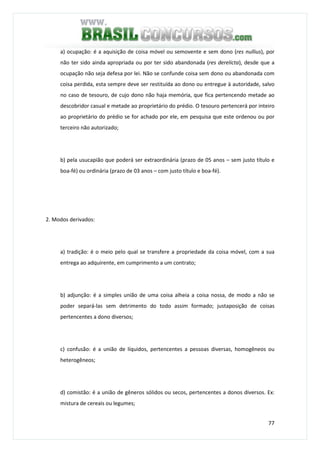 77
a) ocupação: é a aquisição de coisa móvel ou semovente e sem dono (res nullius), por
não ter sido ainda apropriada ou por ter sido abandonada (res derelicta), desde que a
ocupação não seja defesa por lei. Não se confunde coisa sem dono ou abandonada com
coisa perdida, esta sempre deve ser restituída ao dono ou entregue à autoridade, salvo
no caso de tesouro, de cujo dono não haja memória, que fica pertencendo metade ao
descobridor casual e metade ao proprietário do prédio. O tesouro pertencerá por inteiro
ao proprietário do prédio se for achado por ele, em pesquisa que este ordenou ou por
terceiro não autorizado;
b) pela usucapião que poderá ser extraordinária (prazo de 05 anos – sem justo título e
boa-fé) ou ordinária (prazo de 03 anos – com justo título e boa-fé).
2. Modos derivados:
a) tradição: é o meio pelo qual se transfere a propriedade da coisa móvel, com a sua
entrega ao adquirente, em cumprimento a um contrato;
b) adjunção: é a simples união de uma coisa alheia a coisa nossa, de modo a não se
poder separá-las sem detrimento do todo assim formado; justaposição de coisas
pertencentes a dono diversos;
c) confusão: é a união de líquidos, pertencentes a pessoas diversas, homogêneos ou
heterogêneos;
d) comistão: é a união de gêneros sólidos ou secos, pertencentes a donos diversos. Ex:
mistura de cereais ou legumes;
 