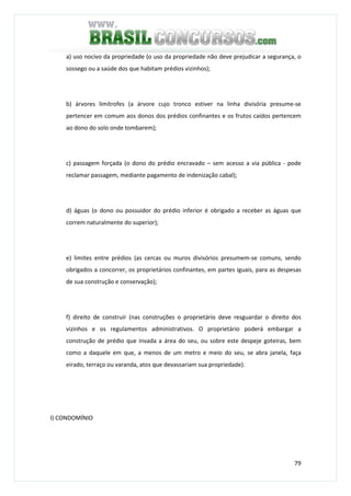 79
a) uso nocivo da propriedade (o uso da propriedade não deve prejudicar a segurança, o
sossego ou a saúde dos que habitam prédios vizinhos);
b) árvores limítrofes (a árvore cujo tronco estiver na linha divisória presume-se
pertencer em comum aos donos dos prédios confinantes e os frutos caídos pertencem
ao dono do solo onde tombarem);
c) passagem forçada (o dono do prédio encravado – sem acesso a via pública - pode
reclamar passagem, mediante pagamento de indenização cabal);
d) águas (o dono ou possuidor do prédio inferior é obrigado a receber as águas que
correm naturalmente do superior);
e) limites entre prédios (as cercas ou muros divisórios presumem-se comuns, sendo
obrigados a concorrer, os proprietários confinantes, em partes iguais, para as despesas
de sua construção e conservação);
f) direito de construir (nas construções o proprietário deve resguardar o direito dos
vizinhos e os regulamentos administrativos. O proprietário poderá embargar a
construção de prédio que invada a área do seu, ou sobre este despeje goteiras, bem
como a daquele em que, a menos de um metro e meio do seu, se abra janela, faça
eirado, terraço ou varanda, atos que devassariam sua propriedade).
I) CONDOMÍNIO
 