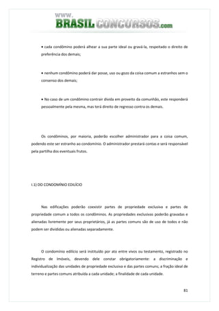 81
• cada condômino poderá alhear a sua parte ideal ou gravá-la, respeitado o direito de
preferência dos demais;
• nenhum condômino poderá dar posse, uso ou gozo da coisa comum a estranhos sem o
consenso dos demais;
• No caso de um condômino contrair dívida em proveito da comunhão, este responderá
pessoalmente pela mesma, mas terá direito de regresso contra os demais.
Os condôminos, por maioria, poderão escolher administrador para a coisa comum,
podendo este ser estranho ao condomínio. O administrador prestará contas e será responsável
pela partilha dos eventuais frutos.
I.1) DO CONDOMÍNIO EDILÍCIO
Nas edificações poderão coexistir partes de propriedade exclusiva e partes de
propriedade comum a todos os condôminos. As propriedades exclusivas poderão gravadas e
alienadas livremente por seus proprietários, já as partes comuns são de uso de todos e não
podem ser divididas ou alienadas separadamente.
O condomínio edilício será instituído por ato entre vivos ou testamento, registrado no
Registro de Imóveis, devendo dele constar obrigatoriamente: a discriminação e
individualização das unidades de propriedade exclusiva e das partes comuns; a fração ideal de
terreno e partes comuns atribuída a cada unidade; a finalidade de cada unidade.
 