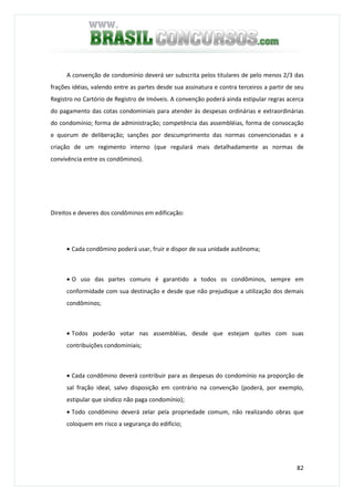 82
A convenção de condomínio deverá ser subscrita pelos titulares de pelo menos 2/3 das
frações idéias, valendo entre as partes desde sua assinatura e contra terceiros a partir de seu
Registro no Cartório de Registro de Imóveis. A convenção poderá ainda estipular regras acerca
do pagamento das cotas condominiais para atender às despesas ordinárias e extraordinárias
do condomínio; forma de administração; competência das assembléias, forma de convocação
e quorum de deliberação; sanções por descumprimento das normas convencionadas e a
criação de um regimento interno (que regulará mais detalhadamente as normas de
convivência entre os condôminos).
Direitos e deveres dos condôminos em edificação:
• Cada condômino poderá usar, fruir e dispor de sua unidade autônoma;
• O uso das partes comuns é garantido a todos os condôminos, sempre em
conformidade com sua destinação e desde que não prejudique a utilização dos demais
condôminos;
• Todos poderão votar nas assembléias, desde que estejam quites com suas
contribuições condominiais;
• Cada condômino deverá contribuir para as despesas do condomínio na proporção de
sal fração ideal, salvo disposição em contrário na convenção (poderá, por exemplo,
estipular que síndico não paga condomínio);
• Todo condômino deverá zelar pela propriedade comum, não realizando obras que
coloquem em risco a segurança do edifício;
 