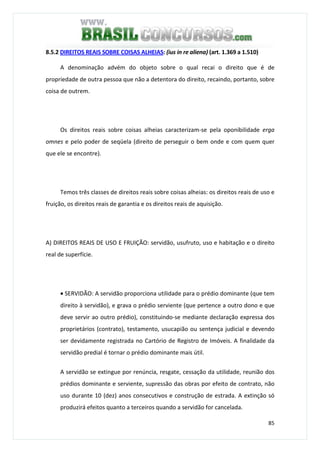 85
8.5.2 DIREITOS REAIS SOBRE COISAS ALHEIAS: (ius in re aliena) (art. 1.369 a 1.510)
A denominação advém do objeto sobre o qual recai o direito que é de
propriedade de outra pessoa que não a detentora do direito, recaindo, portanto, sobre
coisa de outrem.
Os direitos reais sobre coisas alheias caracterizam-se pela oponibilidade erga
omnes e pelo poder de seqüela (direito de perseguir o bem onde e com quem quer
que ele se encontre).
Temos três classes de direitos reais sobre coisas alheias: os direitos reais de uso e
fruição, os direitos reais de garantia e os direitos reais de aquisição.
A) DIREITOS REAIS DE USO E FRUIÇÃO: servidão, usufruto, uso e habitação e o direito
real de superfície.
• SERVIDÃO: A servidão proporciona utilidade para o prédio dominante (que tem
direito à servidão), e grava o prédio serviente (que pertence a outro dono e que
deve servir ao outro prédio), constituindo-se mediante declaração expressa dos
proprietários (contrato), testamento, usucapião ou sentença judicial e devendo
ser devidamente registrada no Cartório de Registro de Imóveis. A finalidade da
servidão predial é tornar o prédio dominante mais útil.
A servidão se extingue por renúncia, resgate, cessação da utilidade, reunião dos
prédios dominante e serviente, supressão das obras por efeito de contrato, não
uso durante 10 (dez) anos consecutivos e construção de estrada. A extinção só
produzirá efeitos quanto a terceiros quando a servidão for cancelada.
 