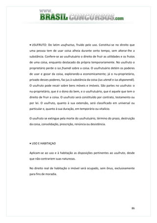 86
• USUFRUTO: Do latim usufructus, fruído pelo uso. Constitui-se no direito que
uma pessoa tem de usar coisa alheia durante certo tempo, sem alterar-lhe a
substância. Confere-se ao usufrutuário o direito de fruir as utilidades e os frutos
de uma coisa, enquanto destacado da própria temporariamente. No usufruto o
proprietário perde o ius fruendi sobre a coisa. O usufrutuário detém os poderes
de usar e gozar da coisa, explorando-a economicamente; já o nu-proprietário,
privado desses poderes, faz jus à substância da coisa (ius utendi e ius disponendi).
O usufruto pode recair sobre bens móveis e imóveis. São partes no usufruto: o
nu-proprietário, que é o dono do bem, e o usufrutuário, que é aquele que tem o
direito de fruir a coisa. O usufruto será constituído por contrato, testamento ou
por lei. O usufruto, quanto à sua extensão, será classificado em universal ou
particular e, quanto à sua duração, em temporário ou vitalício.
O usufruto se extingue pela morte do usufrutuário, término do prazo, destruição
da coisa, consolidação, prescrição, renúncia ou desistência.
• USO E HABITAÇAO
Aplicam-se ao uso e à habitação as disposições pertinentes ao usufruto, desde
que não contrariem suas naturezas.
No direito real de habitação o imóvel será ocupado, sem ônus, exclusivamente
para fins de moradia.
 