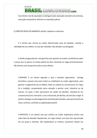 88
Esse direito real de aquisição se extinguirá pela execução voluntária do contrato,
execução compulsória, distrato ou resolução judicial.
C) DIREITOS REAIS DE GARANTIA: penhor, hipoteca e anticrese.
É o direito que vincula ao credor determinada coisa do devedor, visando a
satisfação de seu crédito, no caso de o devedor não adimplir sua obrigação.
A dívida assegurada por uma garantia real, garante ao credor a preferência sobre
o preço que se apurar na venda judicial do bem, devendo ser pago prioritariamente.
São direitos reais de garantia sobre coisas alheias:
• PENHOR: É um direito segundo o qual o devedor pignoratício entrega
(transfere a posse) uma coisa móvel ou mobilizável ao credor pignoratício, para
garantir o pagamento de um débito. Pode ser judicial ou convencional. Em regra
há a tradição, comportando como exceção o penhor rural, industrial ou de
veículo, no quais o bem permanece em poder do devedor. Classifica-se em
convencional (civil, mercantil, rural e industrial), de direitos, de veículos e legal. O
penhor extingue-se pelo pagamento da dívida pelo devedor, pelo perecimento da
coisa, renúncia, confusão ou adjudicação judicial.
• HIPOTECA: É um direito real que confere ao credor hipotecário direito real
sobre bem do devedor hipotecante, em regra imóvel, sem que este seja privado
de sua posse e domínio. São hipotecáveis os imóveis, acessórios móveis em
 