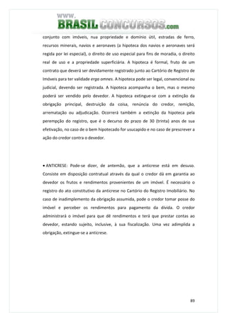 89
conjunto com imóveis, nua propriedade e domínio útil, estradas de ferro,
recursos minerais, navios e aeronaves (a hipoteca dos navios e aeronaves será
regida por lei especial), o direito de uso especial para fins de moradia, o direito
real de uso e a propriedade superficiária. A hipoteca é formal, fruto de um
contrato que deverá ser devidamente registrado junto ao Cartório de Registro de
Imóveis para ter validade erga omnes. A hipoteca pode ser legal, convencional ou
judicial, devendo ser registrada. A hipoteca acompanha o bem, mas o mesmo
poderá ser vendido pelo devedor. A hipoteca extingue-se com a extinção da
obrigação principal, destruição da coisa, renúncia do credor, remição,
arrematação ou adjudicação. Ocorrerá também a extinção da hipoteca pela
perempção do registro, que é o decurso do prazo de 30 (trinta) anos de sua
efetivação, no caso de o bem hipotecado for usucapido e no caso de prescrever a
ação do credor contra o devedor.
• ANTICRESE: Pode-se dizer, de antemão, que a anticrese está em desuso.
Consiste em disposição contratual através da qual o credor dá em garantia ao
devedor os frutos e rendimentos provenientes de um imóvel. É necessário o
registro do ato constitutivo da anticrese no Cartório do Registro Imobiliário. No
caso de inadimplemento da obrigação assumida, pode o credor tomar posse do
imóvel e perceber os rendimentos para pagamento da dívida. O credor
administrará o imóvel para que dê rendimentos e terá que prestar contas ao
devedor, estando sujeito, inclusive, à sua fiscalização. Uma vez adimplida a
obrigação, extingue-se a anticrese.
 