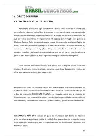 90
9. DIREITO DE FAMÍLIA
9.1 DO CASAMENTO (art. 1.511 a 1.590)
O casamento é uma união legal entre homem e mulher com a finalidade de constituição
de uma família e baseada na igualdade de direitos e deveres dos cônjuges. Para sua realização
é necessário o cumprimento de formalidades legais, através de um processo de habilitação, no
qual se verifica a existência de impedimentos. O processo de habilitação corre perante o
Oficial do Registro Civil e compreende quatro etapas: documentação, proclamas (fixação do
edital), certificado (de habilitação) e registro (dos proclamas). Com o certificado de habilitação,
os noivos poderão requerer a designação de data para a realização da cerimônia. O casamento
se realiza quando o casal manifesta sua vontade perante um juiz de paz e produz efeitos a
partir da data de sua celebração. Nossa legislação consagra o casamento monogâmico.
Existe também o casamento religioso com efeitos civis ou registro civil do casamento
religioso. O celebrante (ministro religioso) comunica a ocorrência do casamento religioso ao
ofício competente para efetivação do registro civil.
A) CASAMENTO NULO é o realizado mesmo com a existência de impedimento causador de
nulidade e perante autoridade incompetente (nulidade absoluta). Efeitos ex tunc: retroage até
a data do casamento. CASAMENTO ANULÁVEL é o realizado mesmo com a existência de
impedimentos e com erro essencial quanto à pessoa do cônjuge (nulidade relativa - vícios de
consentimento). Efeitos ex nunc: os efeitos a partir da sentença que declara a nulidade do ato.
B) CASAMENTO INEXISTENTE é aquele em que o ato foi praticado com defeito tão notório e
grave que dispensa a declaração judicial de nulidade. (ex: casamento entre pessoas do mesmo
sexo, decretação do casamento sem o consentimento de um dos cônjuges, casamento sem
habilitação prévia).
 