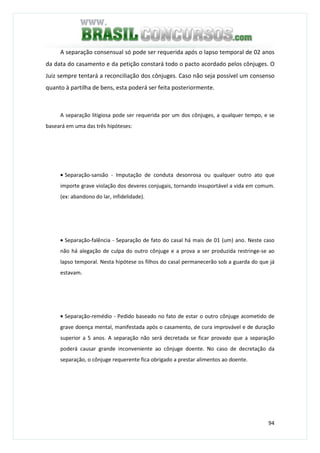 94
A separação consensual só pode ser requerida após o lapso temporal de 02 anos
da data do casamento e da petição constará todo o pacto acordado pelos cônjuges. O
Juiz sempre tentará a reconciliação dos cônjuges. Caso não seja possível um consenso
quanto à partilha de bens, esta poderá ser feita posteriormente.
A separação litigiosa pode ser requerida por um dos cônjuges, a qualquer tempo, e se
baseará em uma das três hipóteses:
• Separação-sansão - Imputação de conduta desonrosa ou qualquer outro ato que
importe grave violação dos deveres conjugais, tornando insuportável a vida em comum.
(ex: abandono do lar, infidelidade).
• Separação-falência - Separação de fato do casal há mais de 01 (um) ano. Neste caso
não há alegação de culpa do outro cônjuge e a prova a ser produzida restringe-se ao
lapso temporal. Nesta hipótese os filhos do casal permanecerão sob a guarda do que já
estavam.
• Separação-remédio - Pedido baseado no fato de estar o outro cônjuge acometido de
grave doença mental, manifestada após o casamento, de cura improvável e de duração
superior a 5 anos. A separação não será decretada se ficar provado que a separação
poderá causar grande inconveniente ao cônjuge doente. No caso de decretação da
separação, o cônjuge requerente fica obrigado a prestar alimentos ao doente.
 