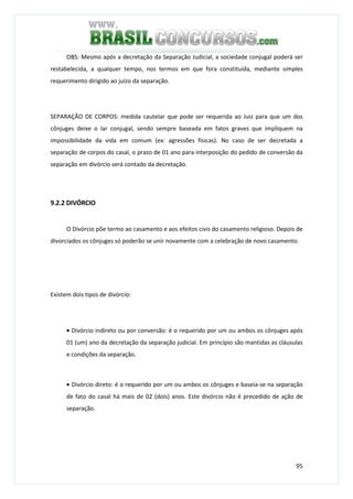 95
OBS: Mesmo após a decretação da Separação Judicial, a sociedade conjugal poderá ser
restabelecida, a qualquer tempo, nos termos em que fora constituída, mediante simples
requerimento dirigido ao juízo da separação.
SEPARAÇÃO DE CORPOS: medida cautelar que pode ser requerida ao Juiz para que um dos
cônjuges deixe o lar conjugal, sendo sempre baseada em fatos graves que impliquem na
impossibilidade da vida em comum (ex: agressões físicas). No caso de ser decretada a
separação de corpos do casal, o prazo de 01 ano para interposição do pedido de conversão da
separação em divórcio será contado da decretação.
9.2.2 DIVÓRCIO
O Divórcio põe termo ao casamento e aos efeitos civis do casamento religioso. Depois de
divorciados os cônjuges só poderão se unir novamente com a celebração de novo casamento.
Existem dois tipos de divórcio:
• Divórcio indireto ou por conversão: é o requerido por um ou ambos os cônjuges após
01 (um) ano da decretação da separação judicial. Em princípio são mantidas as cláusulas
e condições da separação.
• Divórcio direto: é o requerido por um ou ambos os cônjuges e baseia-se na separação
de fato do casal há mais de 02 (dois) anos. Este divórcio não é precedido de ação de
separação.
 