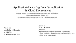 Application-Aware Big Data Deduplication
in Cloud Environment
Yinjin Fu , Member, IEEE, Nong Xiao, Member, IEEE, Hong Jiang , Fellow, IEEE,
Guyu Hu, and Weiwei Chen, Member, IEEE
IEEE TRANSACTIONS ON CLOUD COMPUTING, VOL. 7, NO. 4, OCTOBER-DECEMBER 2019
Present by:
Md. Safayet Hossain
Id:1907551
M.Sc in Cse (kUET)
Present to:
M.M.A. Hashem
Professor
Department of Computer Science & Engineering
Khulna University of Engineering & Technology (KUET)
Khulna -9203, Bangladesh.
 