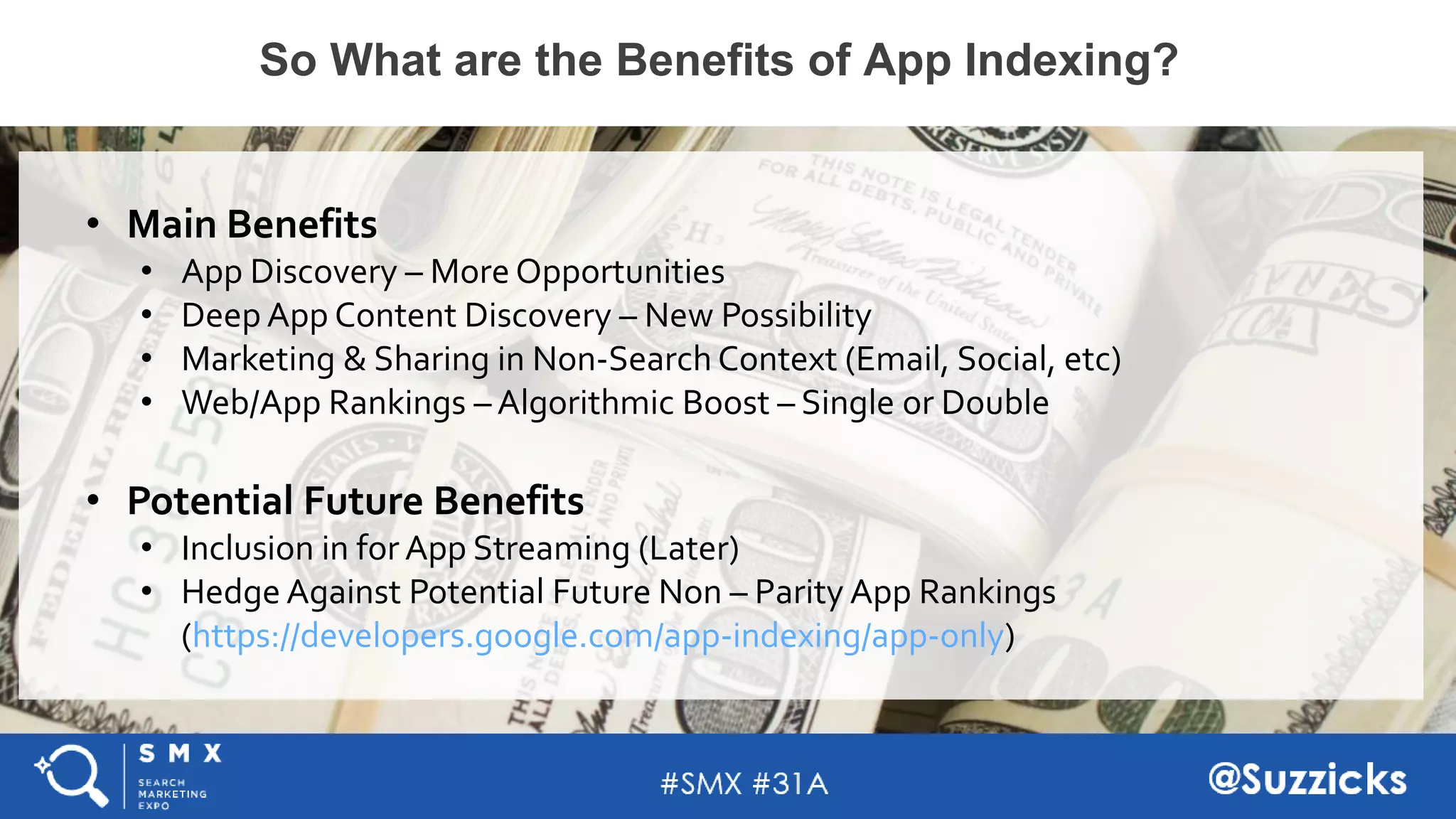 #SMX #31A @Suzzicks
• Main Benefits
• App Discovery – More Opportunities
• Deep App Content Discovery – New Possibility
• Marketing & Sharing in Non-Search Context (Email, Social, etc)
• Web/App Rankings – Algorithmic Boost – Single or Double
• Potential Future Benefits
• Inclusion in for App Streaming (Later)
• Hedge Against Potential Future Non – Parity App Rankings
(https://developers.google.com/app-indexing/app-only)
So What are the Benefits of App Indexing?
 