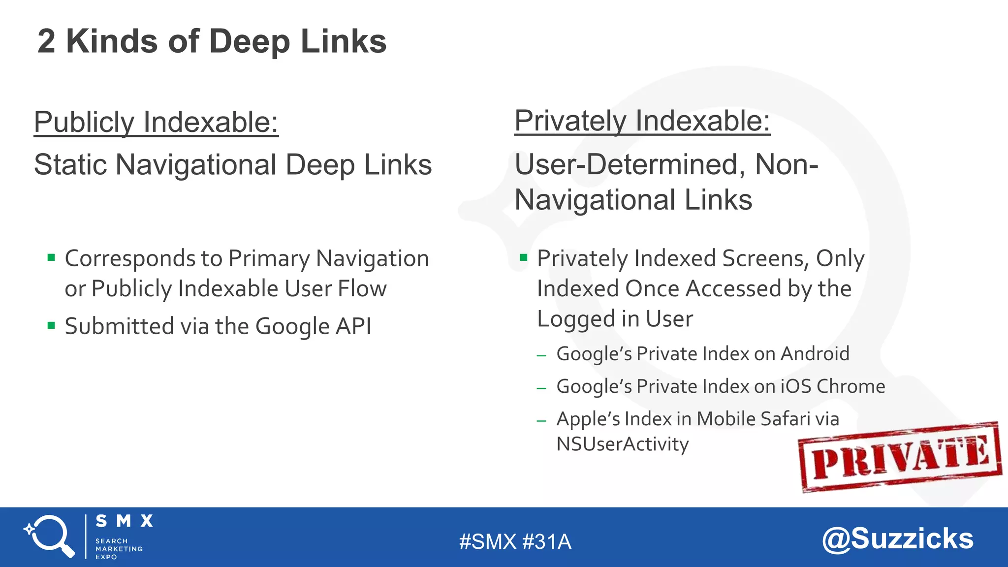 #SMX #31A @Suzzicks
2 Kinds of Deep Links
Publicly Indexable:
Static Navigational Deep Links
 Corresponds to Primary Navigation
or Publicly Indexable User Flow
 Submitted via the Google API
Privately Indexable:
User-Determined, Non-
Navigational Links
 Privately Indexed Screens, Only
Indexed Once Accessed by the
Logged in User
– Google’s Private Index on Android
– Google’s Private Index on iOS Chrome
– Apple’s Index in Mobile Safari via
NSUserActivity
 