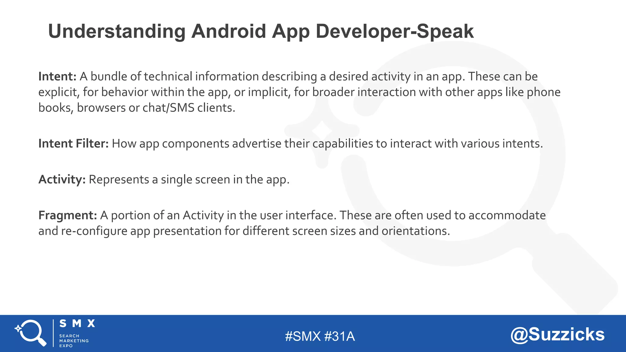 #SMX #31A @Suzzicks
Understanding Android App Developer-Speak
Intent: A bundle of technical information describing a desired activity in an app. These can be
explicit, for behavior within the app, or implicit, for broader interaction with other apps like phone
books, browsers or chat/SMS clients.
Intent Filter: How app components advertise their capabilities to interact with various intents.
Activity: Represents a single screen in the app.
Fragment: A portion of an Activity in the user interface. These are often used to accommodate
and re-configure app presentation for different screen sizes and orientations.
 