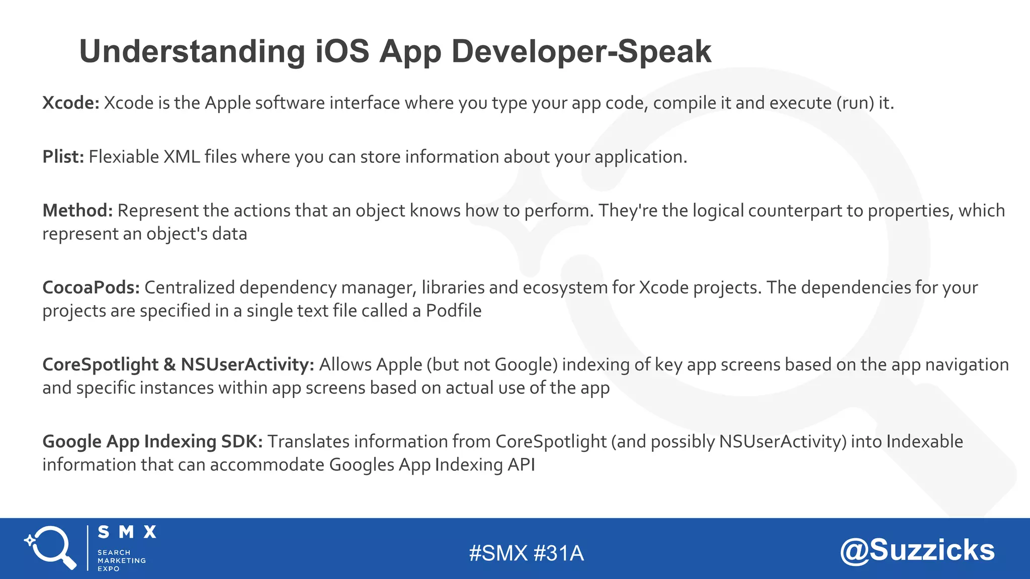 #SMX #31A @Suzzicks
Understanding iOS App Developer-Speak
Xcode: Xcode is the Apple software interface where you type your app code, compile it and execute (run) it.
Plist: Flexiable XML files where you can store information about your application.
Method: Represent the actions that an object knows how to perform. They're the logical counterpart to properties, which
represent an object's data
CocoaPods: Centralized dependency manager, libraries and ecosystem for Xcode projects. The dependencies for your
projects are specified in a single text file called a Podfile
CoreSpotlight & NSUserActivity: Allows Apple (but not Google) indexing of key app screens based on the app navigation
and specific instances within app screens based on actual use of the app
Google App Indexing SDK: Translates information from CoreSpotlight (and possibly NSUserActivity) into Indexable
information that can accommodate Googles App Indexing API
 