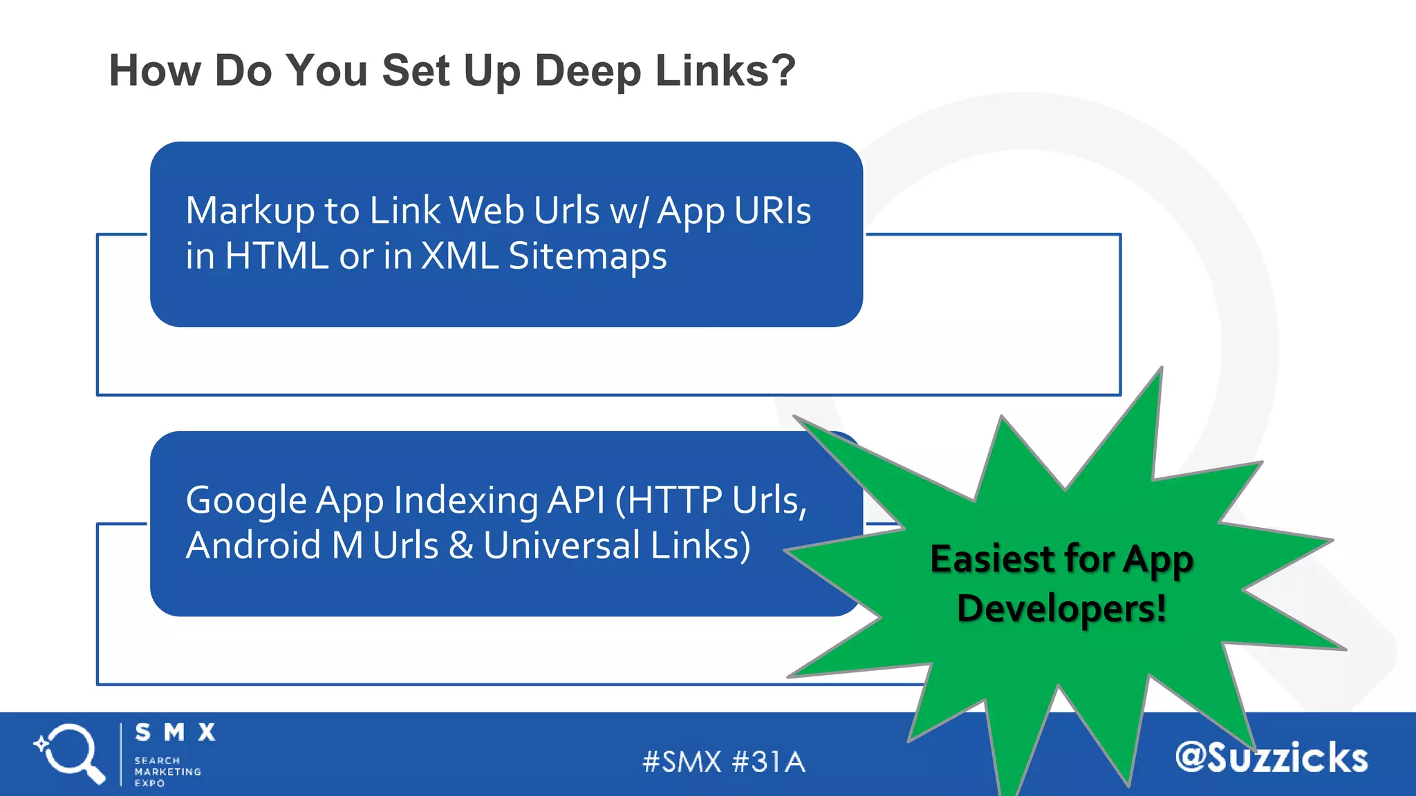 #SMX #31A @Suzzicks
How Do You Set Up Deep Links?
Markup to Link Web Urls w/ App URIs
in HTML or in XML Sitemaps
Google App Indexing API (HTTP Urls,
Android M Urls & Universal Links) Easiest for App
Developers!
 
