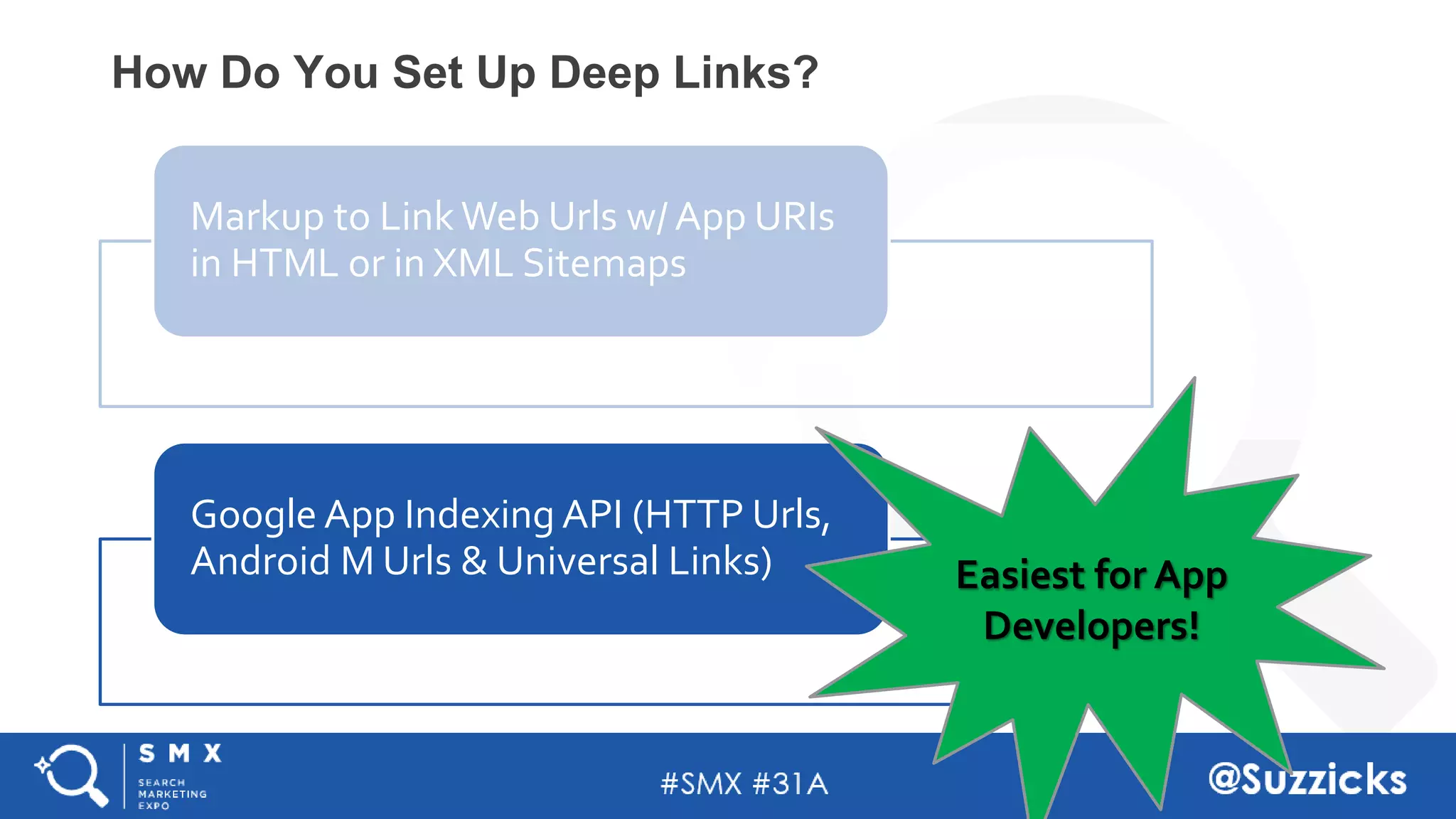 #SMX #31A @Suzzicks
How Do You Set Up Deep Links?
Markup to Link Web Urls w/ App URIs
in HTML or in XML Sitemaps
Google App Indexing API (HTTP Urls,
Android M Urls & Universal Links) Easiest for App
Developers!
 