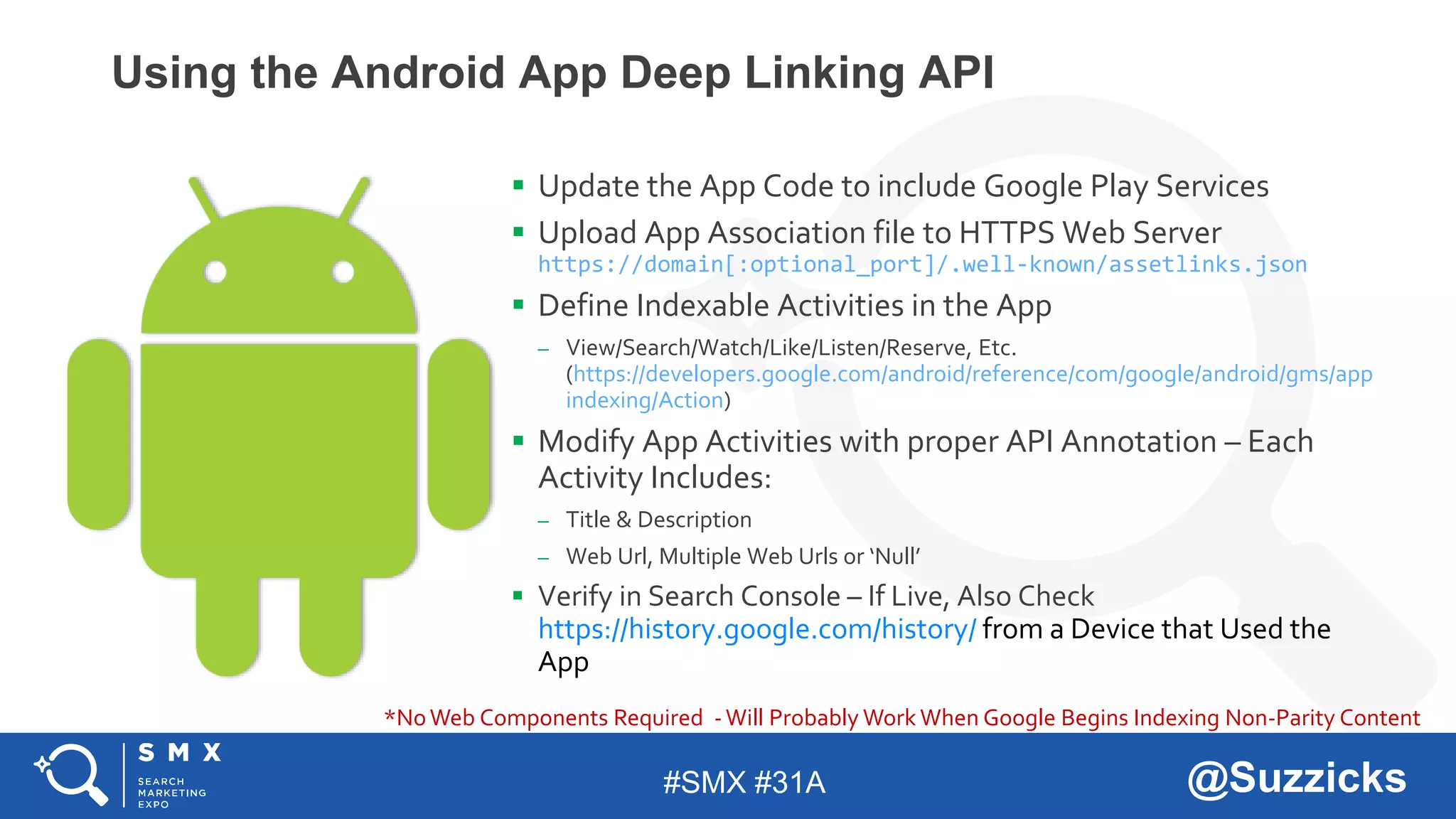 #SMX #31A @Suzzicks
Using the Android App Deep Linking API
 Update the App Code to include Google Play Services
 Upload App Association file to HTTPS Web Server
https://domain[:optional_port]/.well-known/assetlinks.json
 Define Indexable Activities in the App
– View/Search/Watch/Like/Listen/Reserve, Etc.
(https://developers.google.com/android/reference/com/google/android/gms/app
indexing/Action)
 Modify App Activities with proper API Annotation – Each
Activity Includes:
– Title & Description
– Web Url, Multiple Web Urls or ‘Null’
 Verify in Search Console – If Live, Also Check
https://history.google.com/history/ from a Device that Used the
App
*NoWeb Components Required -Will Probably Work When Google Begins Indexing Non-Parity Content
 
