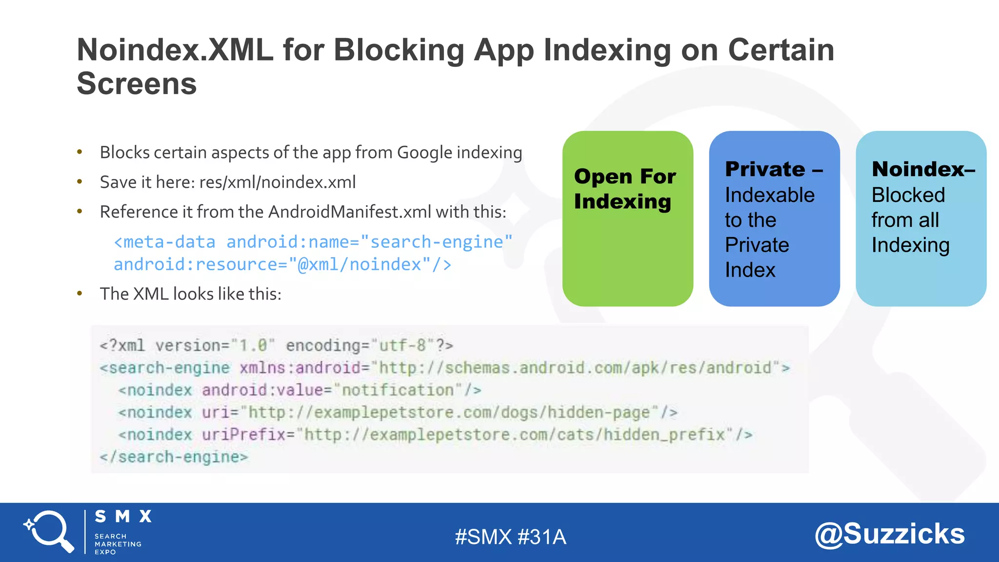 #SMX #31A @Suzzicks
Noindex.XML for Blocking App Indexing on Certain
Screens
• Blocks certain aspects of the app from Google indexing
• Save it here: res/xml/noindex.xml
• Reference it from the AndroidManifest.xml with this:
<meta-data android:name="search-engine"
android:resource="@xml/noindex"/>
• The XML looks like this:
Open For
Indexing
Private –
Indexable
to the
Private
Index
Noindex–
Blocked
from all
Indexing
 