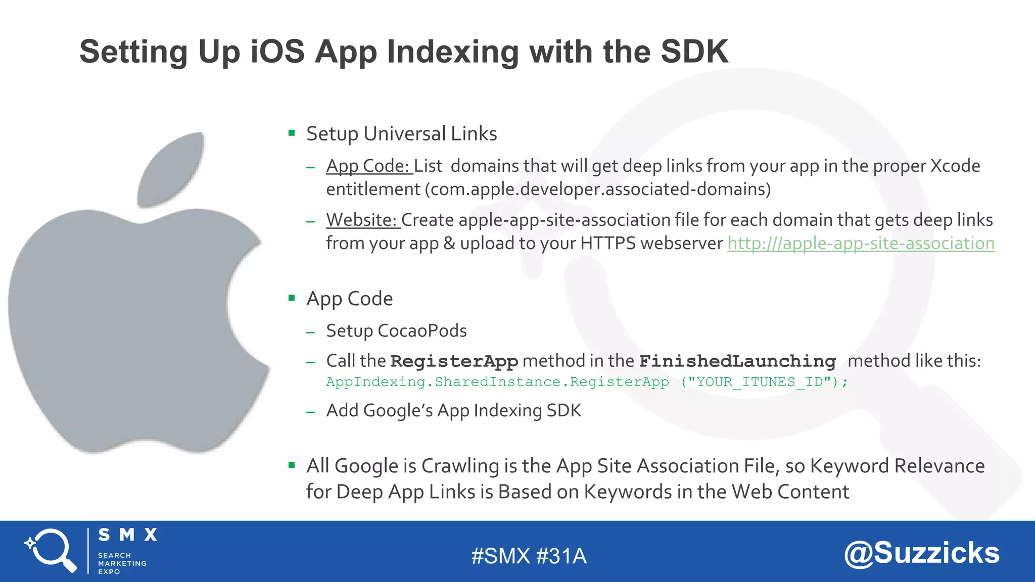 #SMX #31A @Suzzicks
Setting Up iOS App Indexing with the SDK
 Setup Universal Links
– App Code: List domains that will get deep links from your app in the proper Xcode
entitlement (com.apple.developer.associated-domains)
– Website: Create apple-app-site-association file for each domain that gets deep links
from your app & upload to your HTTPS webserver http:///apple-app-site-association
 App Code
– Setup CocaoPods
– Call the RegisterApp method in the FinishedLaunching method like this:
AppIndexing.SharedInstance.RegisterApp ("YOUR_ITUNES_ID");
– Add Google’s App Indexing SDK
 All Google is Crawling is the App Site Association File, so Keyword Relevance
for Deep App Links is Based on Keywords in the Web Content
 