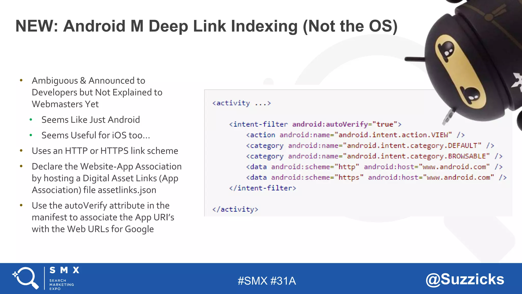 #SMX #31A @Suzzicks
NEW: Android M Deep Link Indexing (Not the OS)
• Ambiguous & Announced to
Developers but Not Explained to
Webmasters Yet
• Seems Like Just Android
• Seems Useful for iOS too…
• Uses an HTTP or HTTPS link scheme
• Declare the Website-App Association
by hosting a Digital Asset Links (App
Association) file assetlinks.json
• Use the autoVerify attribute in the
manifest to associate the App URI’s
with the Web URLs for Google
 