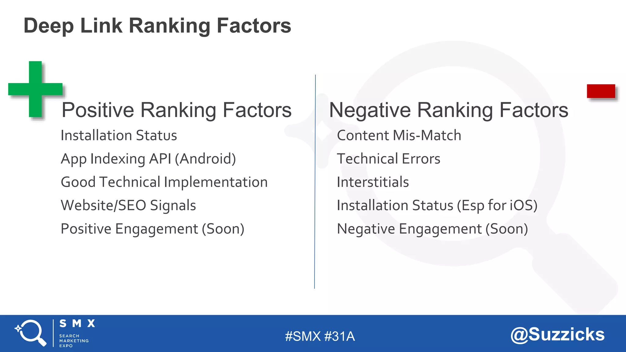 #SMX #31A @Suzzicks
Deep Link Ranking Factors
Positive Ranking Factors
Installation Status
App Indexing API (Android)
Good Technical Implementation
Website/SEO Signals
Positive Engagement (Soon)
Negative Ranking Factors
Content Mis-Match
Technical Errors
Interstitials
Installation Status (Esp for iOS)
Negative Engagement (Soon)
+ -
 