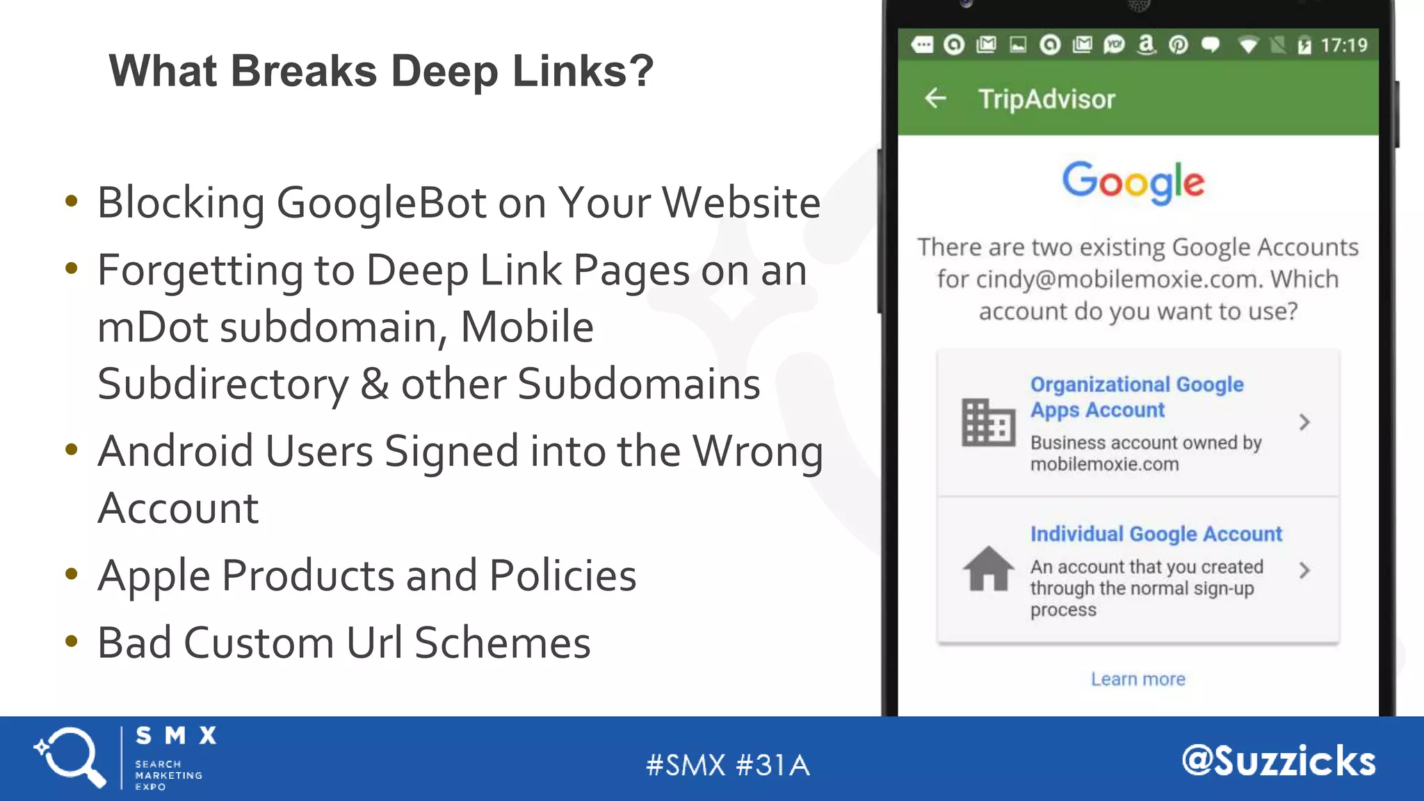 #SMX #31A @Suzzicks
What Breaks Deep Links?
• Blocking GoogleBot on Your Website
• Forgetting to Deep Link Pages on an
mDot subdomain, Mobile
Subdirectory & other Subdomains
• Android Users Signed into the Wrong
Account
• Apple Products and Policies
• Bad Custom Url Schemes
 