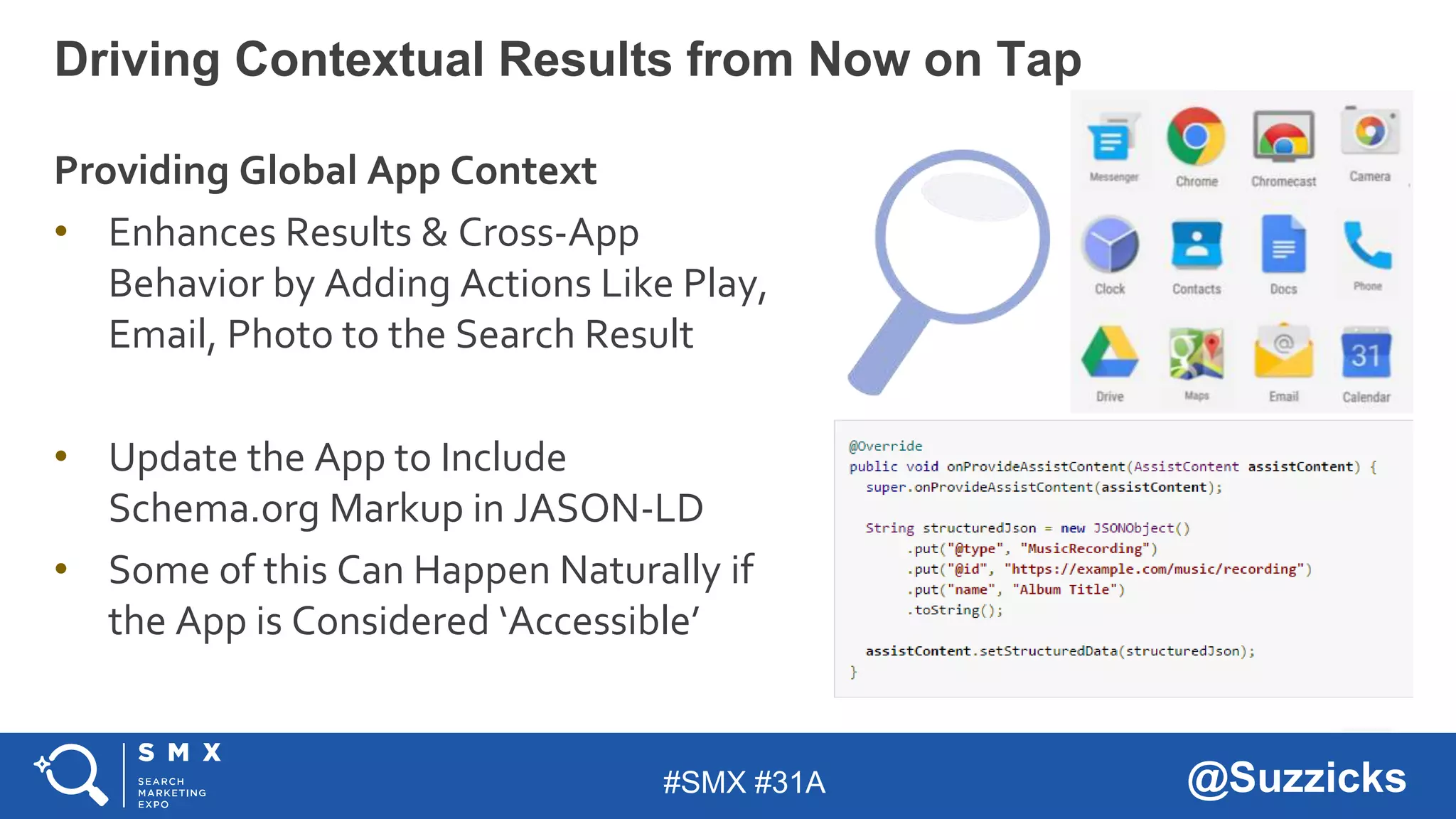 #SMX #31A @Suzzicks
Driving Contextual Results from Now on Tap
Providing Global App Context
• Enhances Results & Cross-App
Behavior by Adding Actions Like Play,
Email, Photo to the Search Result
• Update the App to Include
Schema.org Markup in JASON-LD
• Some of this Can Happen Naturally if
the App is Considered ‘Accessible’
 