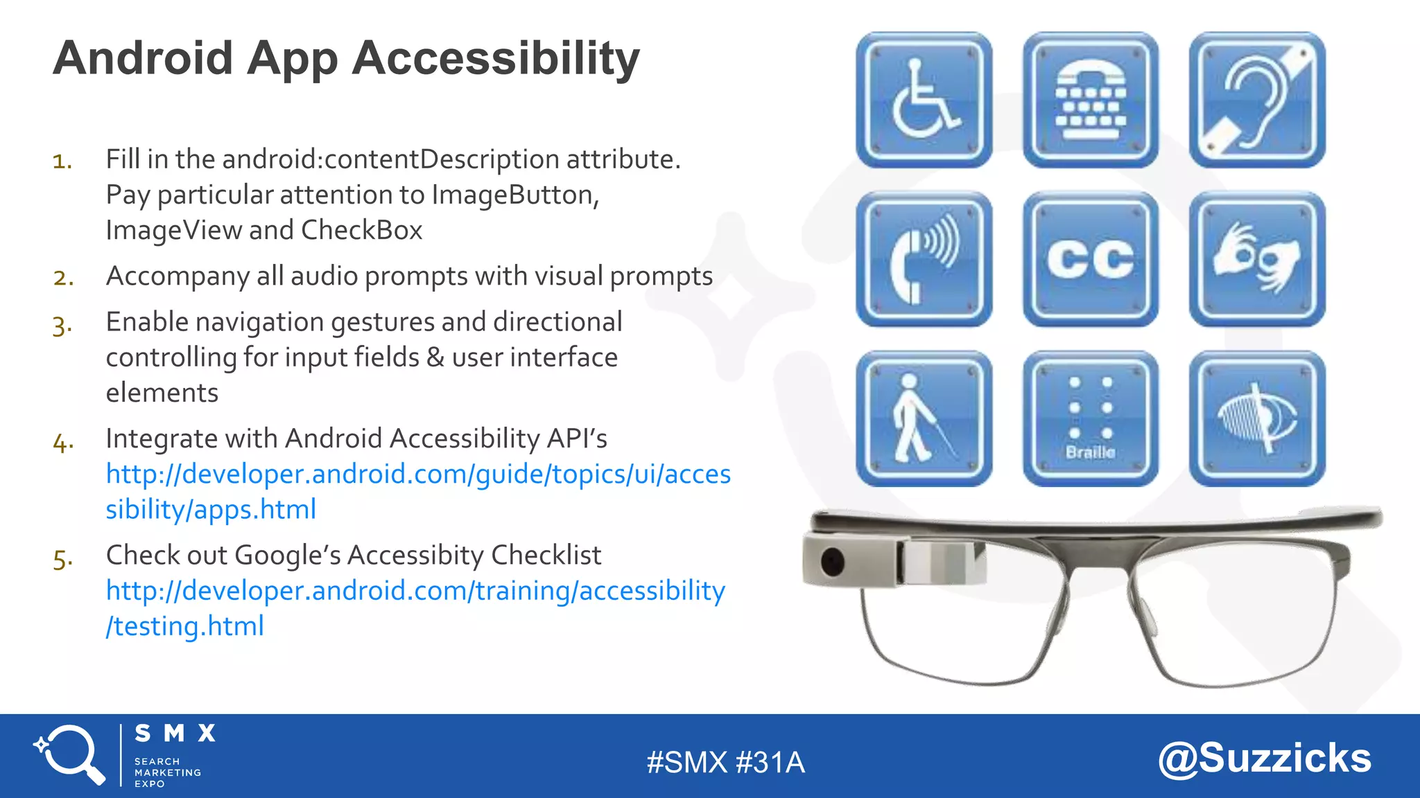 #SMX #31A @Suzzicks
Android App Accessibility
1. Fill in the android:contentDescription attribute.
Pay particular attention to ImageButton,
ImageView and CheckBox
2. Accompany all audio prompts with visual prompts
3. Enable navigation gestures and directional
controlling for input fields & user interface
elements
4. Integrate with Android Accessibility API’s
http://developer.android.com/guide/topics/ui/acces
sibility/apps.html
5. Check out Google’s Accessibity Checklist
http://developer.android.com/training/accessibility
/testing.html
 