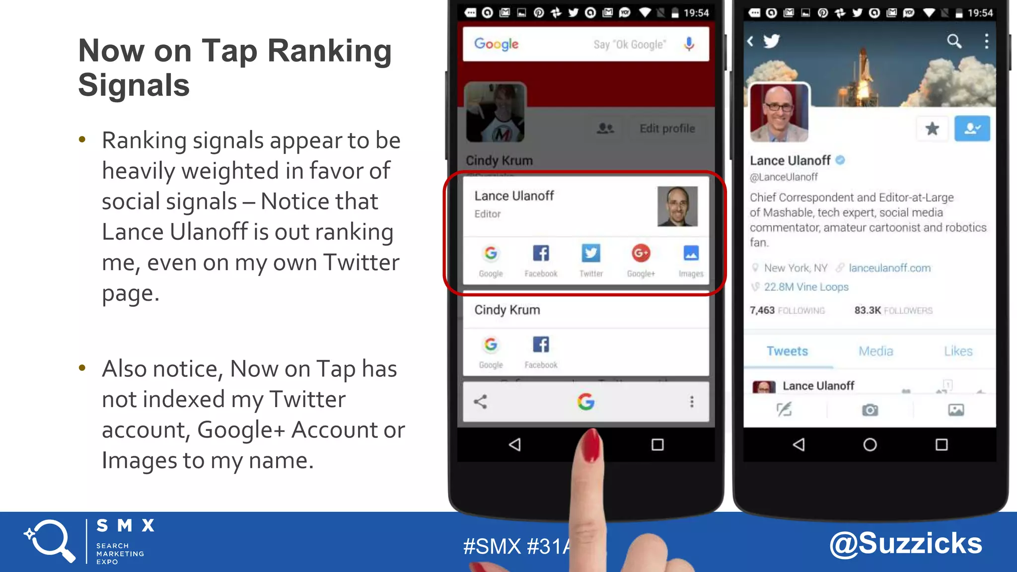 #SMX #31A @Suzzicks
Now on Tap Ranking
Signals
• Ranking signals appear to be
heavily weighted in favor of
social signals – Notice that
Lance Ulanoff is out ranking
me, even on my own Twitter
page.
• Also notice, Now on Tap has
not indexed my Twitter
account, Google+ Account or
Images to my name.
 