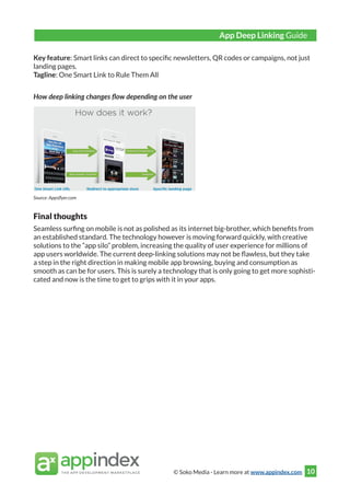 © Soko Media - Learn more at www.appindex.com 10
Key feature: Smart links can direct to specific newsletters, QR codes or campaigns, not just
landing pages.
Tagline: One Smart Link to Rule Them All
How deep linking changes flow depending on the user
Source: Appsflyer.com
Final thoughts
Seamless surfing on mobile is not as polished as its internet big-brother, which benefits from
an established standard. The technology however is moving forward quickly, with creative
solutions to the “app silo” problem, increasing the quality of user experience for millions of
app users worldwide. The current deep-linking solutions may not be flawless, but they take
a step in the right direction in making mobile app browsing, buying and consumption as
smooth as can be for users. This is surely a technology that is only going to get more sophisti-
cated and now is the time to get to grips with it in your apps.
App Deep Linking Guide
 