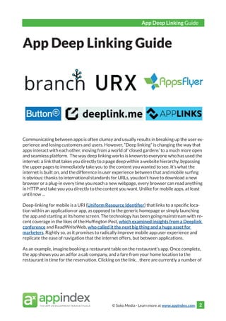 © Soko Media - Learn more at www.appindex.com
App Deep Linking Guide
2
.
.
.
App Deep Linking Guide
Communicating between apps is often clumsy and usually results in breaking up the user ex-
perience and losing customers and users. However, “Deep linking” is changing the way that
apps interact with each other, moving from a world of ‘closed gardens’ to a much more open
and seamless platform. The way deep linking works is known to everyone who has used the
internet: a link that takes you directly to a page deep within a website hierarchy, bypassing
the upper pages to immediately take you to the content you wanted to see. It’s what the
internet is built on, and the difference in user experience between that and mobile surfing
is obvious: thanks to international standards for URLs, you don’t have to download a new
browser or a plug-in every time you reach a new webpage, every browser can read anything
in HTTP and take you you directly to the content you want. Unlike for mobile apps, at least
until now …
Deep-linking for mobile is a URI (Uniform Resource Identifier) that links to a specific loca-
tion within an application or app, as opposed to the generic homepage or simply launching
the app and starting at its home screen. The technology has been going mainstream with re-
cent coverage in the likes of the Huffington Post, which examined insights from a Deeplink
conference and ReadWriteWeb, who called it the next big thing and a huge asset for
marketers. Rightly so, as it promises to radically improve mobile app user experience and
replicate the ease of navigation that the internet offers, but between applications.
As an example, imagine booking a restaurant table on the restaurant’s app. Once complete,
the app shows you an ad for a cab company, and a fare from your home location to the
restaurant in time for the reservation. Clicking on the link, there are currently a number of
 