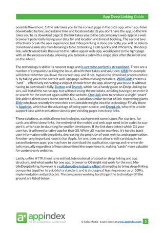 © Soko Media - Learn more at www.appindex.com 3
possible flows here: 1) the link takes you to the correct page in the cab’s app, which you have
downloaded before, and retains time and location data; 2) you don’t have the app, so the link
takes you to its download page 3) the link takes you to the cab company’s web-app (in a web
browser), potentially losing your data for end location and time of booking. The second two
effectively break the user experience, but if deep-linking is done correctly, you will be able to
transition seamlessly from booking a table to booking a cab quickly and efficiently. The deep
link, which would take the user to the native app or web-app, would point to the right page
with all the necessary data, allowing you to book a cab with a single click after the initial one
on the advert.
The technology is still in its nascent stage and is yet to be perfectly streamlined. There are a
number of companies tackling the issue, all with their takes and solutions: URX for example
will detect whether you have the correct app, and if not, bypass the download process entire-
ly by taking you to the correct web-app page, without losing metadata. WildCards creates a
“card” – effectively extracting a snippet of code from the app, allowing you to use it without
having to download it fully. Button and Branch, which has a handy guide on Deep Linking ba-
sics, will install the native app, but without losing the metadata, avoiding having to re-enter it
or search for the content again within the website. OneLink aims to produce a single “smart”
link able to direct users to the correct URL, a solution similar to that of link-shortening giants
Bitly who have recently thrown their considerable weight into the technology. Finally there
is Applinks, which has the advantage of being open source, and DeepLink, who offer a wide
support base with translation rules for pre-existing pages into deep-links.
These solutions, as with all new technologies, each present some issues. For starters, for
cards and direct deep-links, the entirety of the mobile and web apps need to be coded to sup-
port it, which can be daunting for smaller developers. If the link does detect which OS your
user has, it will need a native app for that OS. While UX may be seamless, it’s hard to track
user information with deep links, decreasing the precision of your metrics and segmentation.
Another very important issue is that Apple, for one, does not allow credit card data to be
passed between apps: you may have to download the application, sign-up and re-enter de-
tails manually regardless of how streamlined the experience is, making “cards” more valuable
for content-only websites.
Lastly, unlike HTTP, there is no settled, international protocol on deep linking and app
structure, and what works for one app, browser or OS might not work for the rest. Mo-
bileDeepLinking, however is a collaborative industry effort attempting to bring deep-linking
companies together to establish a standard, and is also a great learning resource on SDKs,
implementation and protocols. The companies working hard to get the technology off the
ground are listed below.
App Deep Linking Guide
 