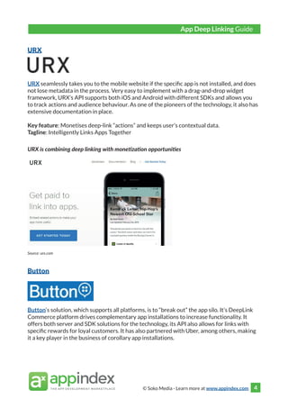 © Soko Media - Learn more at www.appindex.com 4
URX
URX seamlessly takes you to the mobile website if the specific app is not installed, and does
not lose metadata in the process. Very easy to implement with a drag-and-drop widget
framework, URX’s API supports both iOS and Android with different SDKs and allows you
to track actions and audience behaviour. As one of the pioneers of the technology, it also has
extensive documentation in place.
Key feature: Monetises deep-link “actions” and keeps user’s contextual data.
Tagline: Intelligently Links Apps Together
URX is combining deep linking with monetization opportunities
Source: urx.com
Button
Button‘s solution, which supports all platforms, is to “break out” the app silo. It’s DeepLink
Commerce platform drives complementary app installations to increase functionality. It
offers both server and SDK solutions for the technology, its API also allows for links with
specific rewards for loyal customers. It has also partnered with Uber, among others, making
it a key player in the business of corollary app installations.
App Deep Linking Guide
 