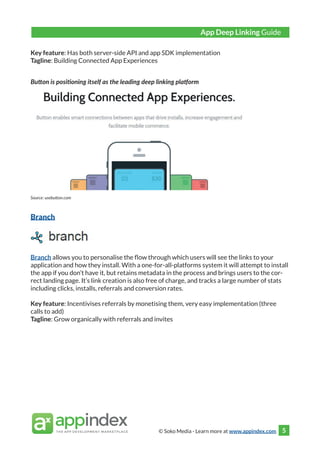© Soko Media - Learn more at www.appindex.com 5
Key feature: Has both server-side API and app SDK implementation
Tagline: Building Connected App Experiences
Button is positioning itself as the leading deep linking platform
Source: usebutton.com
Branch
Branch allows you to personalise the flow through which users will see the links to your
application and how they install. With a one-for-all-platforms system it will attempt to install
the app if you don’t have it, but retains metadata in the process and brings users to the cor-
rect landing page. It’s link creation is also free of charge, and tracks a large number of stats
including clicks, installs, referrals and conversion rates.
Key feature: Incentivises referrals by monetising them, very easy implementation (three
calls to add)
Tagline: Grow organically with referrals and invites
App Deep Linking Guide
 