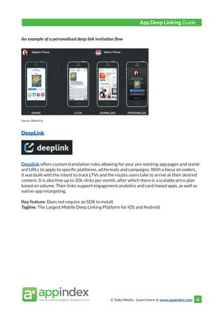 © Soko Media - Learn more at www.appindex.com 6
An example of a personalised deep link invitation flow
Source: Branch.io
DeepLink
Deeplink offers custom translation rules allowing for your pre-existing app pages and stand-
ard URLs to apply to specific platforms, ad formats and campaigns. With a focus on coders,
it was built with the intent to track LTVs and the routes users take to arrive at their desired
content. It is also free up to 30k clicks per month, after which there is a scalable price plan
based on volume. Their links support engagement analytics and card-based apps, as well as
native-app retargeting.
Key feature: Does not require an SDK to install
Tagline: The Largest Mobile Deep Linking Platform for iOS and Android
App Deep Linking Guide
 