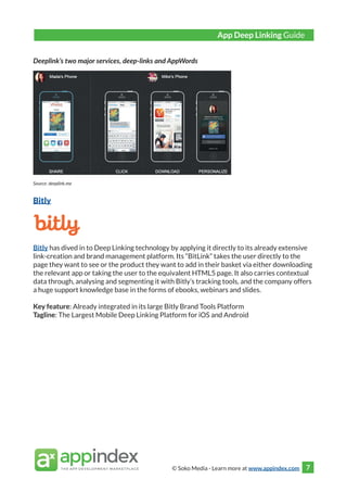 © Soko Media - Learn more at www.appindex.com 7
Deeplink’s two major services, deep-links and AppWords
Source: deeplink.me
Bitly
Bitly has dived in to Deep Linking technology by applying it directly to its already extensive
link-creation and brand management platform. Its “BitLink” takes the user directly to the
page they want to see or the product they want to add in their basket via either downloading
the relevant app or taking the user to the equivalent HTML5 page. It also carries contextual
data through, analysing and segmenting it with Bitly’s tracking tools, and the company offers
a huge support knowledge base in the forms of ebooks, webinars and slides.
Key feature: Already integrated in its large Bitly Brand Tools Platform
Tagline: The Largest Mobile Deep Linking Platform for iOS and Android
App Deep Linking Guide
 