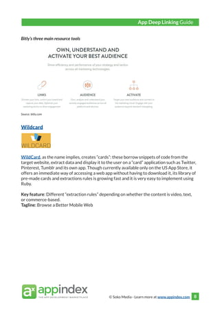 © Soko Media - Learn more at www.appindex.com 8
Bitly’s three main resource tools
Source: bitly.com
Wildcard
WildCard, as the name implies, creates “cards”: these borrow snippets of code from the
target website, extract data and display it to the user on a “card” application such as Twitter,
Pinterest, Tumblr and its own app. Though currently available only on the US App Store, it
offers an immediate way of accessing a web app without having to download it, its library of
pre-made cards and extractions rules is growing fast and it is very easy to implement using
Ruby.
Key feature: Different “extraction rules” depending on whether the content is video, text,
or commerce-based.
Tagline: Browse a Better Mobile Web
App Deep Linking Guide
 