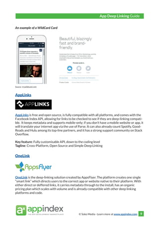 © Soko Media - Learn more at www.appindex.com 9
An example of a WildCard Card
Source: trywildcard.com
AppLinks
AppLinks is free and open source, is fully compatible with all platforms, and comes with the
Facebook Index API, allowing for links to be checked to see if they are deep-linking compati-
ble. It keeps metadata and supports mobile-only; if you don’t have a mobile website or app, it
will translate your internet app via the use of Parse. It can also already count Spotify, Good-
Reads and Hulu among its top-line partners, and it has a strong support community on Stack
Overflow.
Key feature: Fully customisable API, down to the coding level
Tagline: Cross-Platform, Open Source and Simple Deep Linking
OneLink
OneLink is the deep-linking solution created by AppsFlyer. The platform creates one single
“smart link” which directs users to the correct app or website native to their platform. With
either direct or deffered links, it carries metadata through to the install, has an organic
pricing plan which scales with volume and is already compatible with other deep linking
platforms and code.
App Deep Linking Guide
 
