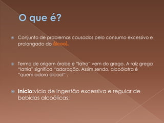    Conjunto de problemas causados pelo consumo excessivo e
    prolongado do



   Termo de origem árabe e “latra” vem do grego. A raiz grega
    “latria” significa “adoração. Assim sendo, alcoólatra é
    “quem adora álcool” .


   Início:vício de ingestão excessiva e regular de
    bebidas alcoólicas;
 