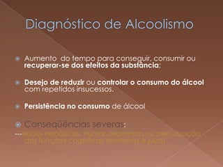    Aumento do tempo para conseguir, consumir ou
    recuperar-se dos efeitos da substância;

   Desejo de reduzir ou controlar o consumo do álcool
    com repetidos insucessos.

   Persistência no consumo de álcool

 Conseqüências severas:
---lesões hepáticas, humor deprimido ou perturbação
    das funções cognitivas (memória e juízo).
 