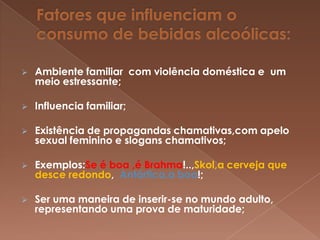    Ambiente familiar com violência doméstica e um
    meio estressante;

   Influencia familiar;

   Existência de propagandas chamativas,com apelo
    sexual feminino e slogans chamativos;

   Exemplos:Se é boa ,é Brahma!..,Skol,a cerveja que
    desce redondo, Antártica,a boa!;

   Ser uma maneira de inserir-se no mundo adulto,
    representando uma prova de maturidade;
 